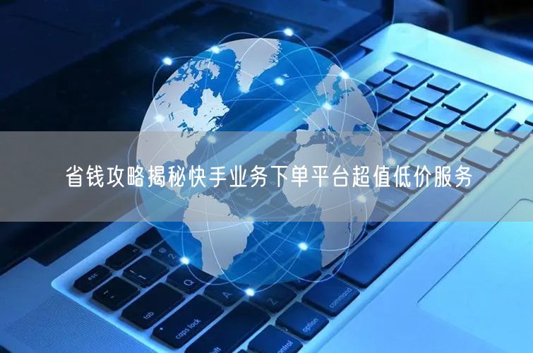 省钱攻略揭秘快手业务下单平台超值低价服务